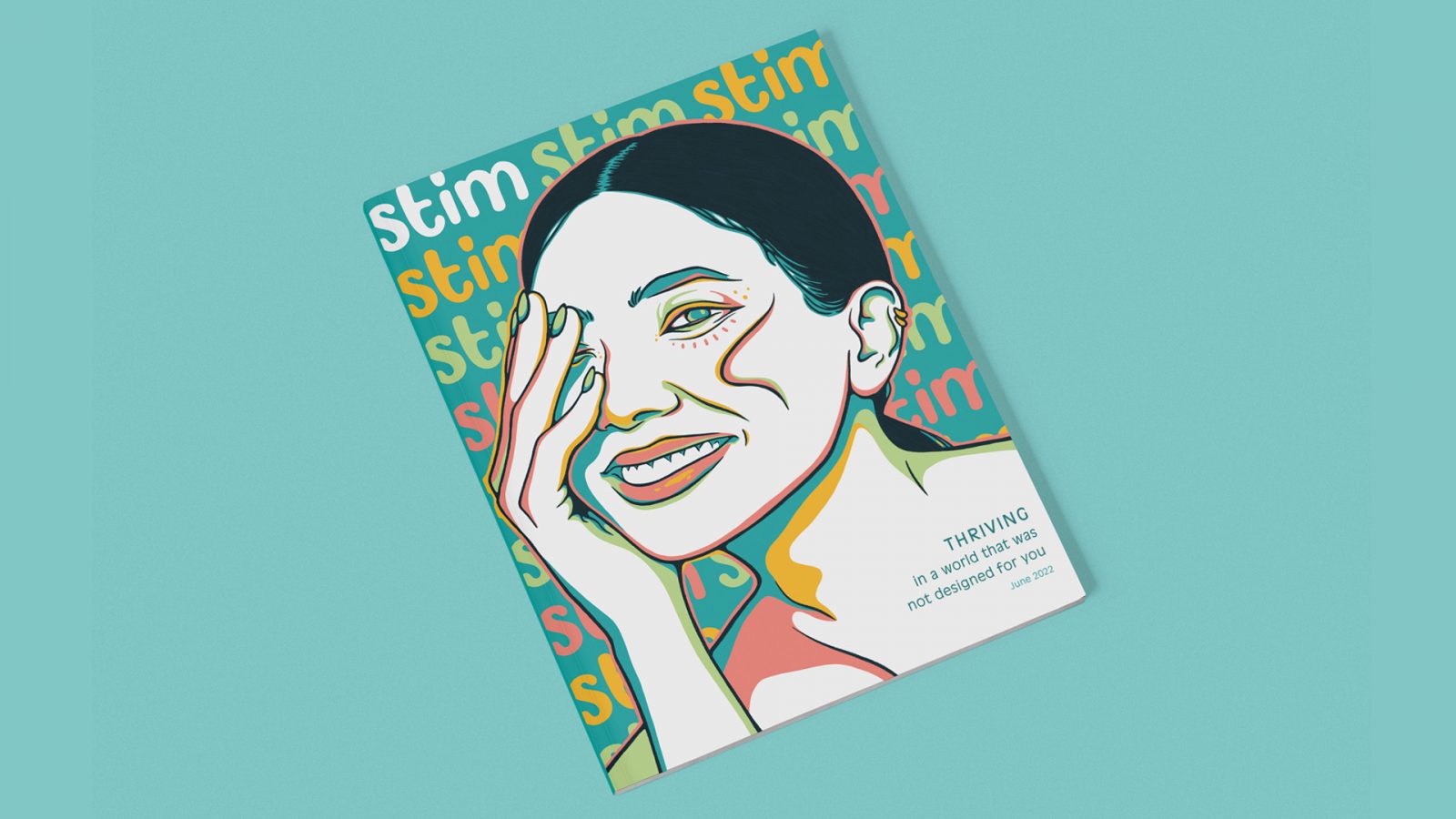 Stim Magazine explores the autistic experience. Stim aims to illustrate the unique parts of autistic neurology and celebrate neurodiversity. Stim Magazine’s cover features an illustration of a women’s portrait from a three-quarter view with her hand covering her far eye. Clean, dark blue line work is used to illustrate the women’s features. Four additional colours are used within the illustration: salmon pink, golden yellow, light green, and peacock blue. The colouring style is unique, using solid swathes of the contrasting colours side-by-side to create depth and interest. The coloured details cluster around the women’s most prominent features (eyes, nose, lips, etc.) as well as in areas cast into shadow. The rest of the illustration remains white. The background is peacock blue. Stim’s logo type is repeated in the background, three across the top, nine down the sides. The logo itself is lowercase type with organic, rounded forms. The top left logo type is white, different from the other logo type that repeats in a regular pattern of salmon pink, golden yellow, and light green. Dark peacock blue text in the bottom right corner within the women’s shoulder and neck reads: Thriving in a world that was not designed for you, June 2022.