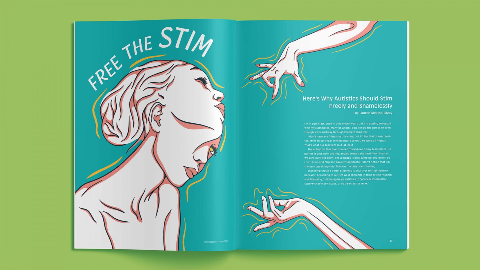 An example of a spread featured in Stim Magazine. This article titled “Free The Stim” encompasses two spreads, though only one is shown in the image. The lefthand page features an illustration of a women with two faces. The women is turned at a three-quarter view towards the centre of the spread. One of her faces is turned to look at the viewer while the other head stretches from her face to look up and out, creating an optical illusion, like a film captured between two transition frames. The women’s features are illustrated with dark blue line work, the shadowed areas coloured in salmon pink. Yellow lines follow the curvature of the women’s face, hair and neck, capturing her movement. The article title “Free The Stim” curves around the top of the women’s head. The righthand page features two illustrations of hands that frame the article text. The article subtitle “Here’s Why Autistics Should Stim Freely and Shamelessly” and the author by line are right aligned against the right side of the page. Three paragraphs of the article text begin below. This chunk of text is vertically centred. The two hands that surround the text come one from the top of the page and one from the bottom. The fingers and wrists of these hands are bent in different positions to showcase the movement of stimming. The hands are rendered in the same style as the women from the lefthand page. The magazine spread mockup is placed onto a light green background.