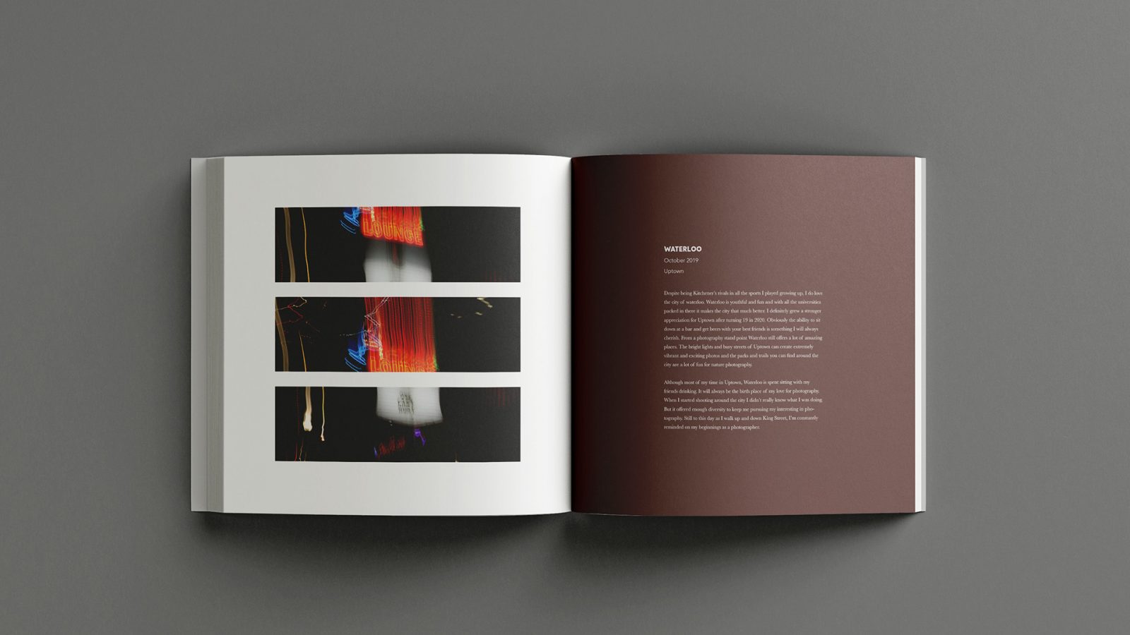 The image shows an open spread of Alvin’s photo book. The left page features a long exposure shot split into three sections horizontally and centered on the page. The image has captured bright, colourful stripes of light glowing from a neon bar sign. The right page of the spread has a base layer colour of brown/red. The top layer has left justified text centred on the page recalling details of Alvin’s connection to the photo and the story behind it. Above the image justified left and aligned with the body cop is a header in a larger and slightly bolded font reading “Waterloo” to indicate the image location.